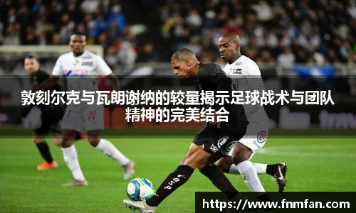 敦刻尔克与瓦朗谢纳的较量揭示足球战术与团队精神的完美结合