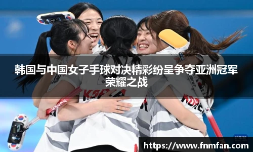 韩国与中国女子手球对决精彩纷呈争夺亚洲冠军荣耀之战